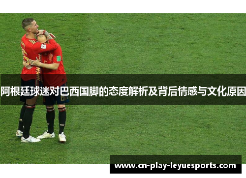 阿根廷球迷对巴西国脚的态度解析及背后情感与文化原因