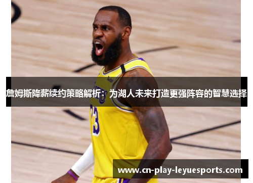 詹姆斯降薪续约策略解析：为湖人未来打造更强阵容的智慧选择