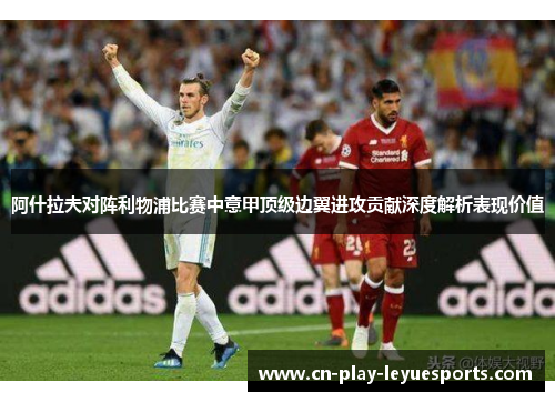 阿什拉夫对阵利物浦比赛中意甲顶级边翼进攻贡献深度解析表现价值