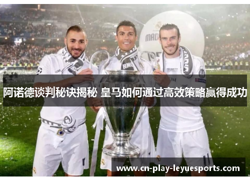 阿诺德谈判秘诀揭秘 皇马如何通过高效策略赢得成功