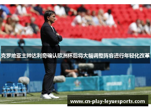 克罗地亚主帅达利奇确认欧洲杯后将大幅调整阵容进行年轻化改革