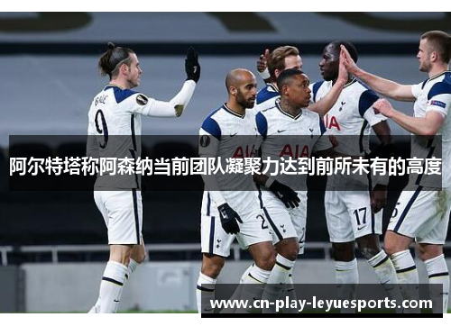阿尔特塔称阿森纳当前团队凝聚力达到前所未有的高度